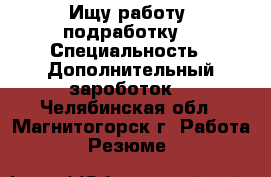 Ищу работу (подработку) › Специальность ­ Дополнительный зароботок  - Челябинская обл., Магнитогорск г. Работа » Резюме   